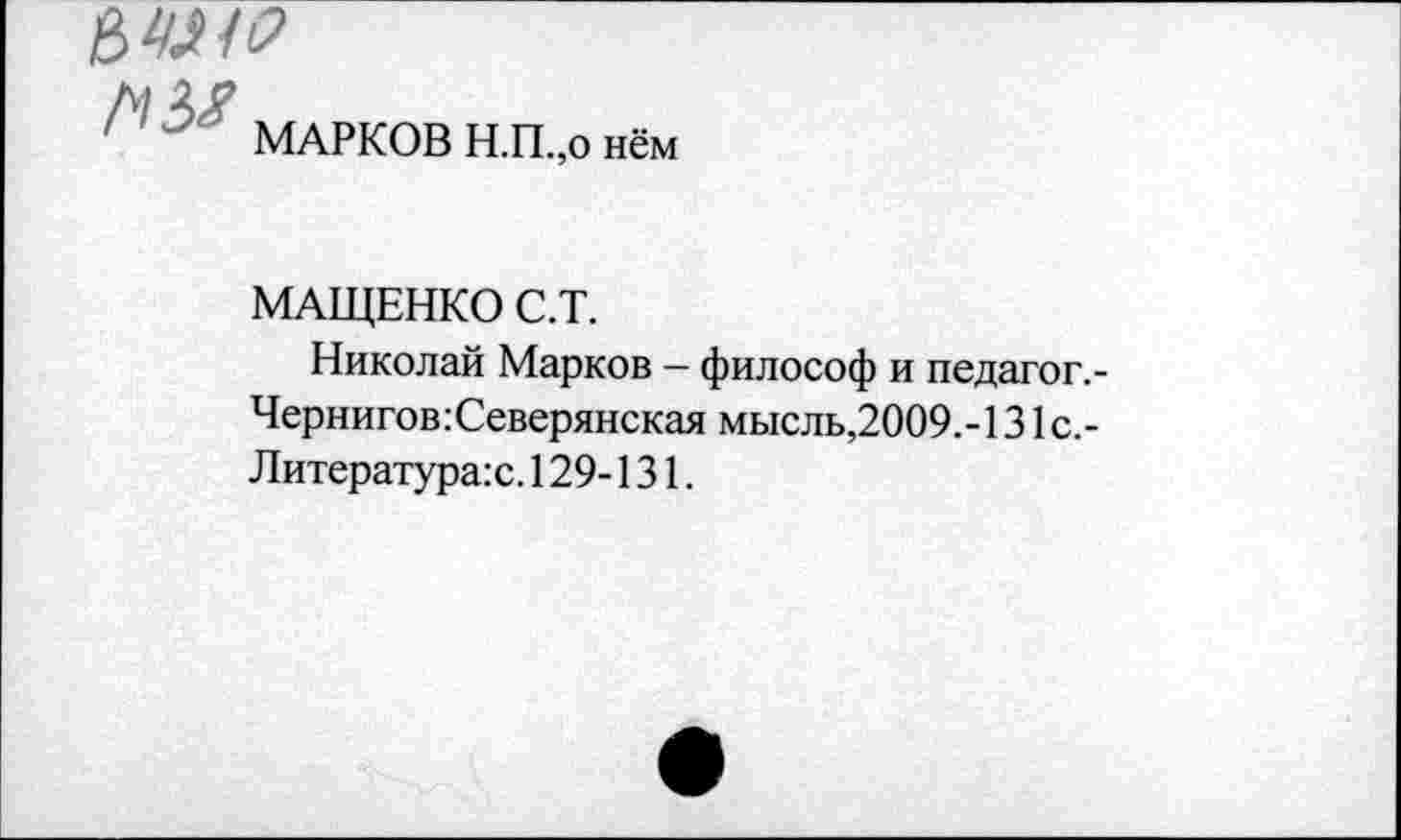 ﻿МАРКОВ Н.П.,о нём
МАЩЕНКО С.Т.
Николай Марков - философ и педагог,-Чернигов:Северянская мысль,2009.-131с.-Литература:с. 129-131.